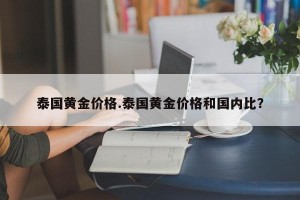 泰国黄金价格.泰国黄金价格和国内比？