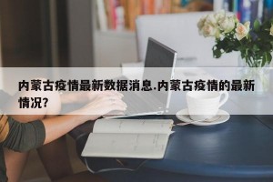 内蒙古疫情最新数据消息.内蒙古疫情的最新情况？