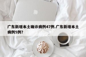 广东新增本土确诊病例47例.广东新增本土病例5例？