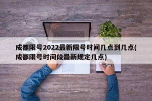 成都限号2022最新限号时间几点到几点(成都限号时间段最新规定几点)