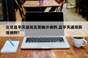 北京昌平天通苑出现确诊病例.昌平天通苑新增病例？