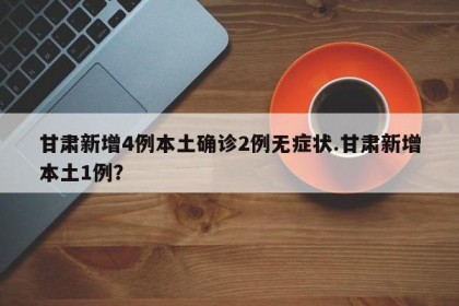 甘肃新增4例本土确诊2例无症状.甘肃新增本土1例？