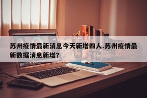 苏州疫情最新消息今天新增四人.苏州疫情最新数据消息新增？