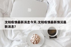 沈阳疫情最新消息今天.沈阳疫情最新情况最新消息？