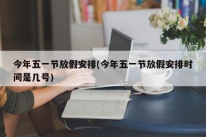 今年五一节放假安排(今年五一节放假安排时间是几号)