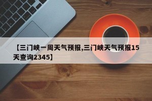 【三门峡一周天气预报,三门峡天气预报15天查询2345】