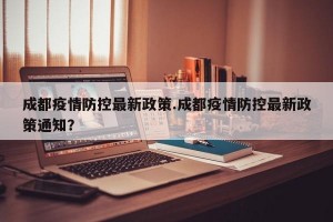 成都疫情防控最新政策.成都疫情防控最新政策通知？