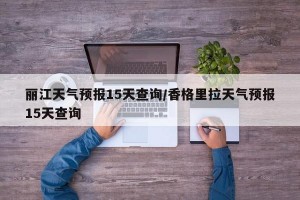 丽江天气预报15天查询/香格里拉天气预报15天查询