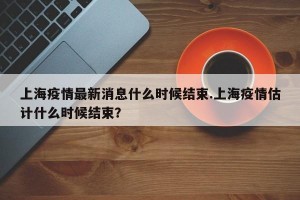 上海疫情最新消息什么时候结束.上海疫情估计什么时候结束？