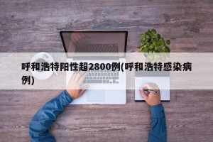 呼和浩特阳性超2800例(呼和浩特感染病例)