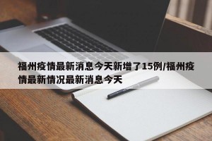 福州疫情最新消息今天新增了15例/福州疫情最新情况最新消息今天