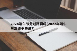 2024端午节免过路费吗(2022年端午节高速免费吗?)