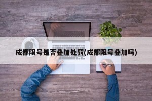 成都限号是否叠加处罚(成都限号叠加吗)