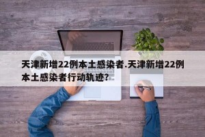 天津新增22例本土感染者.天津新增22例本土感染者行动轨迹？