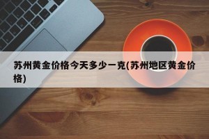 苏州黄金价格今天多少一克(苏州地区黄金价格)