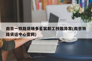 南京一铁路货场多名装卸工核酸异常(南京铁路货运中心官网)
