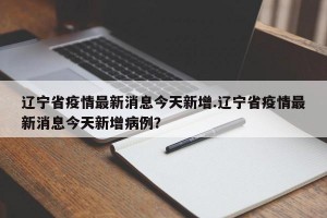 辽宁省疫情最新消息今天新增.辽宁省疫情最新消息今天新增病例？