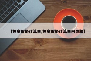 【黄金价格计算器,黄金价格计算器网页版】