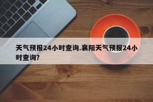 天气预报24小时查询.襄阳天气预报24小时查询？
