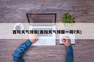 酉阳天气预报(酉阳天气预报一周7天)