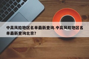 中高风险地区名单最新查询.中高风险地区名单最新查询北京？