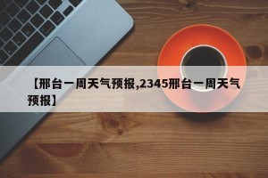 【邢台一周天气预报,2345邢台一周天气预报】