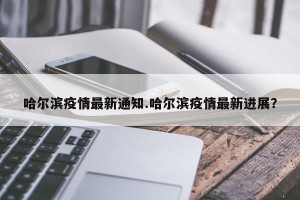 哈尔滨疫情最新通知.哈尔滨疫情最新进展？