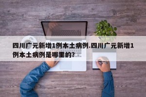 四川广元新增1例本土病例.四川广元新增1例本土病例是哪里的？