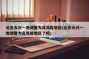北京大兴一地调整为高风险地区(北京大兴一地调整为高风险地区了吗)