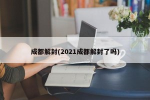 成都解封(2021成都解封了吗)