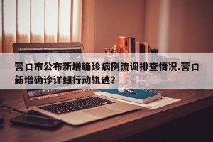 营口市公布新增确诊病例流调排查情况.营口新增确诊详细行动轨迹？