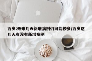 西安:未来几天新增病例仍可能较多/西安这几天有没有新增病例