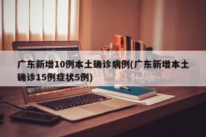 广东新增10例本土确诊病例(广东新增本土确诊15例症状5例)
