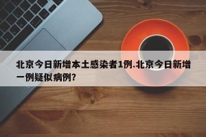 北京今日新增本土感染者1例.北京今日新增一例疑似病例？