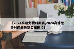 【2024高速免费时间表,2024高速免费时间表最新公布图片】