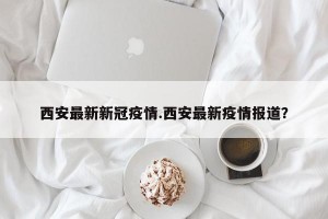 西安最新新冠疫情.西安最新疫情报道？