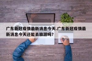 广东新冠疫情最新消息今天.广东新冠疫情最新消息今天还能去旅游吗？