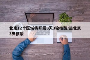 北京12个区域将开展3天3轮核酸/进北京3天核酸