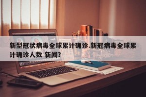 新型冠状病毒全球累计确诊.新冠病毒全球累计确诊人数 新闻？