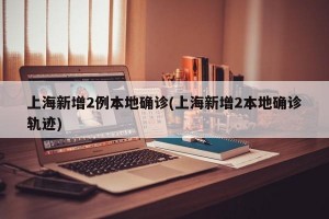 上海新增2例本地确诊(上海新增2本地确诊轨迹)