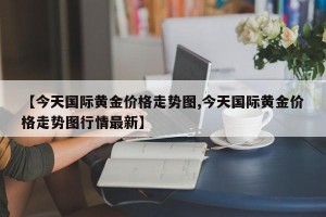 【今天国际黄金价格走势图,今天国际黄金价格走势图行情最新】