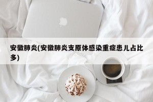安徽肺炎(安徽肺炎支原体感染重症患儿占比多)