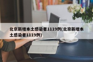 北京新增本土感染者1119例(北京新增本土感染者1119例)