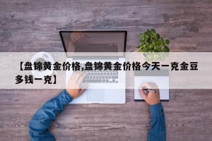 【盘锦黄金价格,盘锦黄金价格今天一克金豆多钱一克】