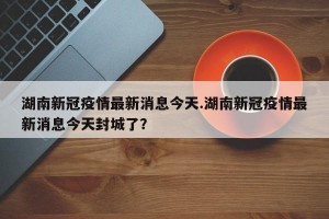 湖南新冠疫情最新消息今天.湖南新冠疫情最新消息今天封城了？