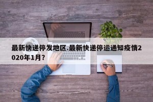 最新快递停发地区.最新快递停运通知疫情2020年1月？