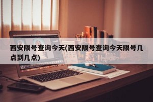 西安限号查询今天(西安限号查询今天限号几点到几点)