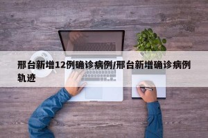 邢台新增12例确诊病例/邢台新增确诊病例轨迹