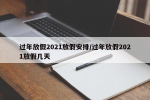 过年放假2021放假安排/过年放假2021放假几天
