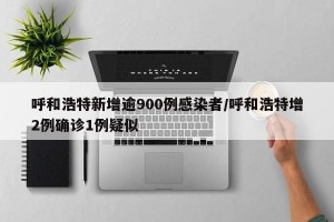 呼和浩特新增逾900例感染者/呼和浩特增2例确诊1例疑似